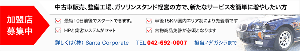 加盟店 募集中
                     中古車販売、整備工場、ガソリンスタンド経営の方で、新たなサービスを簡単に増やしたい方
                     最短10日前後でスタートできます。
                     HPと集客システムがセット
                     半径15KM圏内エリア制により先着順です
                     古物商品免許が必須となります
                     詳しくは（株） Santa Corporate    TEL 042-659-3073   担当ノダガシラまで
